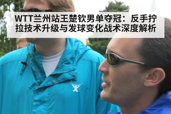WTT兰州站王楚钦男单夺冠：反手拧拉技术升级与发球变化战术深度解析
