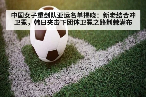 中国女子重剑队亚运名单揭晓：新老结合冲卫冕，韩日夹击下团体卫冕之路荆棘满布