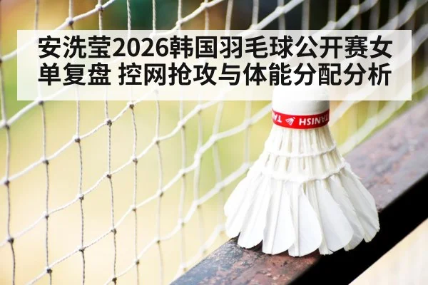 安洗莹2026韩国羽毛球公开赛女单复盘 控网抢攻与体能分配分析